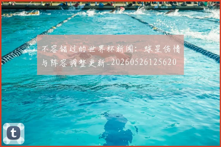 不容错过的世界杯新闻：球星伤情与阵容调整更新_20260526125620