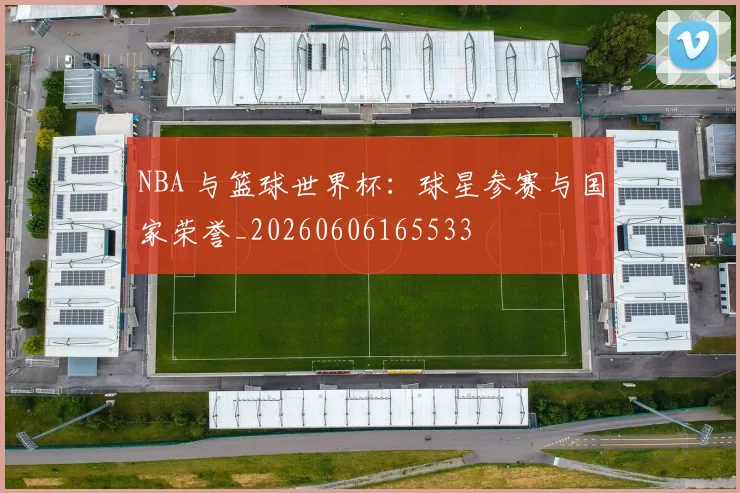 NBA 与篮球世界杯：球星参赛与国家荣誉_20260606165533