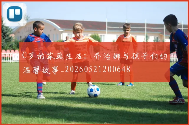 C罗的家庭生活：乔治娜与孩子们的温馨故事_20260521200648