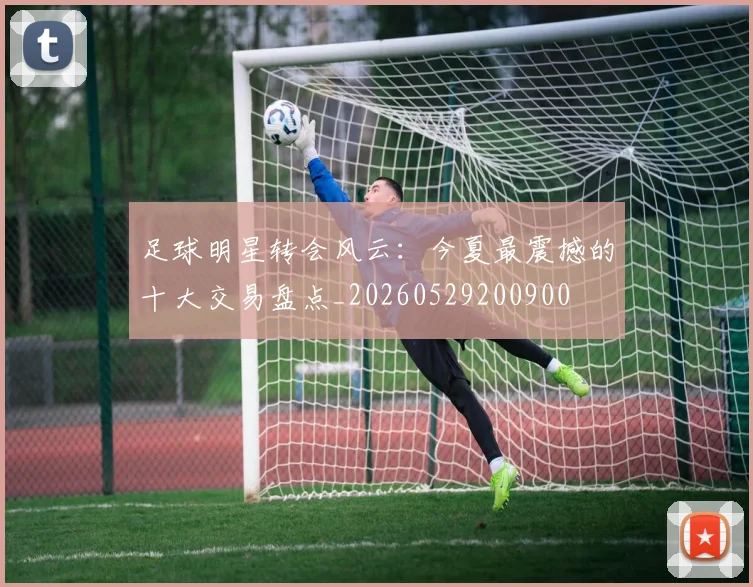 足球明星转会风云：今夏最震撼的十大交易盘点_20260529200900