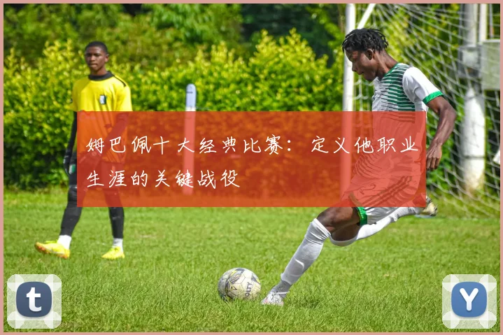姆巴佩十大经典比赛：定义他职业生涯的关键战役