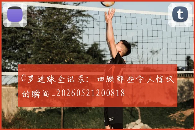 C罗进球全记录：回顾那些令人惊叹的瞬间_20260521200818