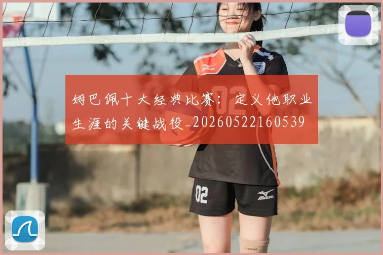 姆巴佩十大经典比赛：定义他职业生涯的关键战役_20260522160539
