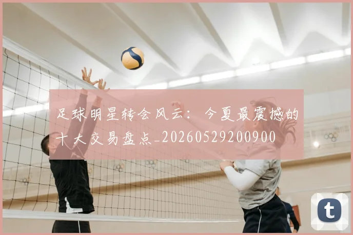 足球明星转会风云：今夏最震撼的十大交易盘点_20260529200900