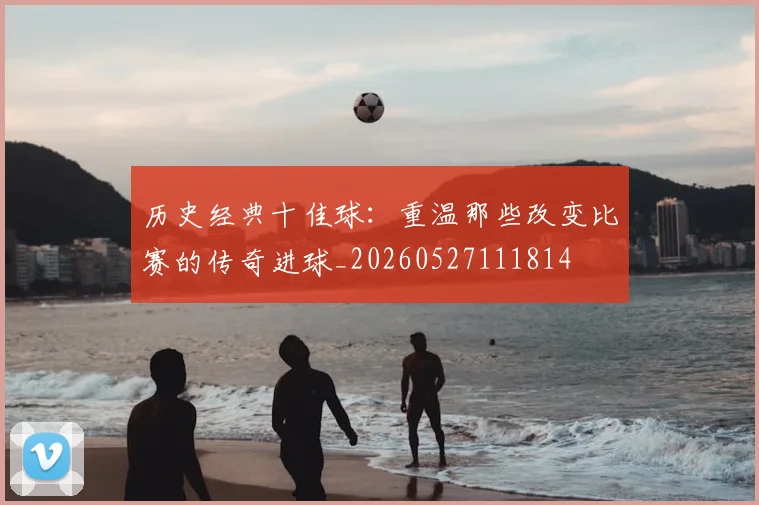 历史经典十佳球：重温那些改变比赛的传奇进球_20260527111814