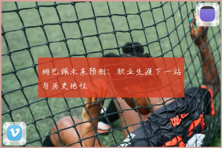 姆巴佩未来预测:职业生涯下一站与历史地位