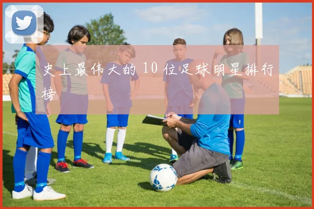 史上最伟大的 10 位足球明星排行榜