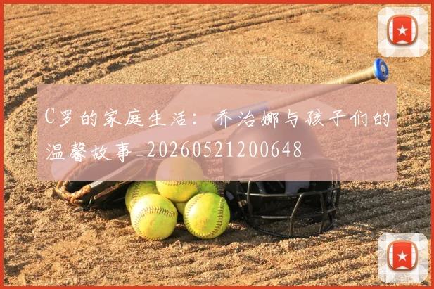 C罗的家庭生活：乔治娜与孩子们的温馨故事_20260521200648