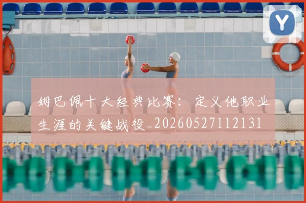 姆巴佩十大经典比赛：定义他职业生涯的关键战役_20260527112131
